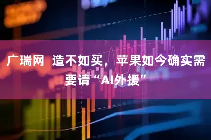 广瑞网  造不如买，苹果如今确实需要请“AI外援”