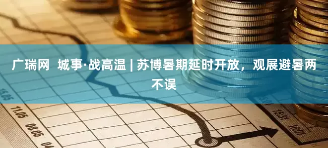 广瑞网  城事·战高温 | 苏博暑期延时开放，观展避暑两不误