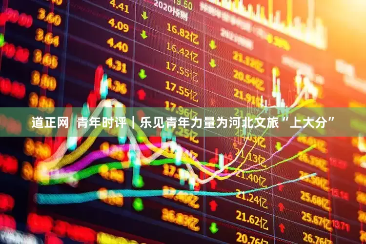 道正网  青年时评｜乐见青年力量为河北文旅“上大分”