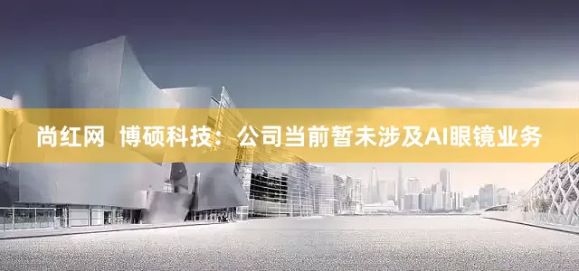 尚红网  博硕科技：公司当前暂未涉及AI眼镜业务