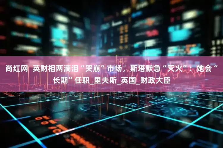 尚红网  英财相两滴泪“哭崩”市场，斯塔默急“灭火”：她会“长期”任职_里夫斯_英国_财政大臣