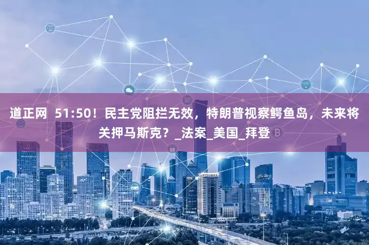 道正网  51:50！民主党阻拦无效，特朗普视察鳄鱼岛，未来将关押马斯克？_法案_美国_拜登
