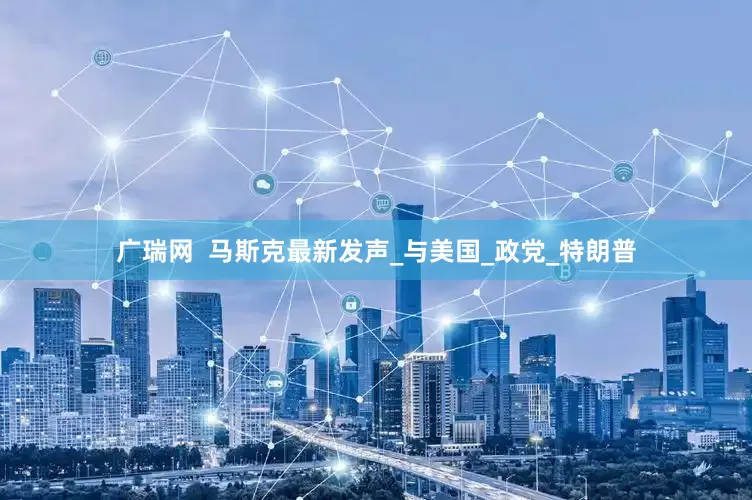 广瑞网  马斯克最新发声_与美国_政党_特朗普