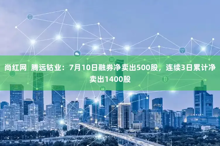 尚红网  腾远钴业：7月10日融券净卖出500股，连续3日累计净卖出1400股