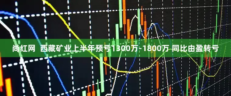 尚红网  西藏矿业上半年预亏1300万-1800万 同比由盈转亏