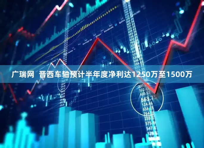 广瑞网  晋西车轴预计半年度净利达1250万至1500万