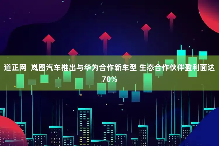 道正网  岚图汽车推出与华为合作新车型 生态合作伙伴盈利面达70%
