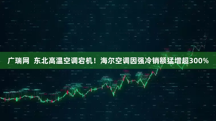 广瑞网  东北高温空调宕机！海尔空调因强冷销额猛增超300%