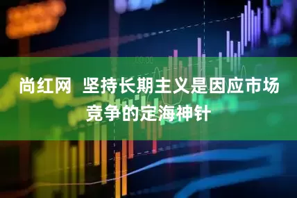 尚红网  坚持长期主义是因应市场竞争的定海神针