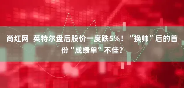尚红网  英特尔盘后股价一度跌5%！“换帅”后的首份“成绩单”不佳？