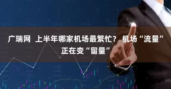 广瑞网  上半年哪家机场最繁忙？ 机场“流量”正在变“留量”