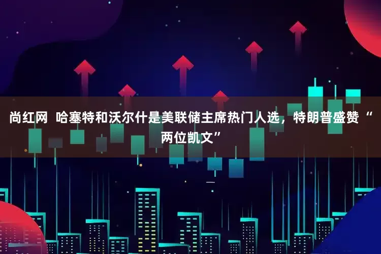 尚红网  哈塞特和沃尔什是美联储主席热门人选，特朗普盛赞 “两位凯文”
