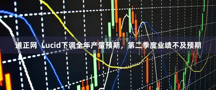 道正网  Lucid下调全年产量预期，第二季度业绩不及预期