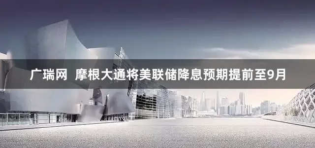 广瑞网  摩根大通将美联储降息预期提前至9月
