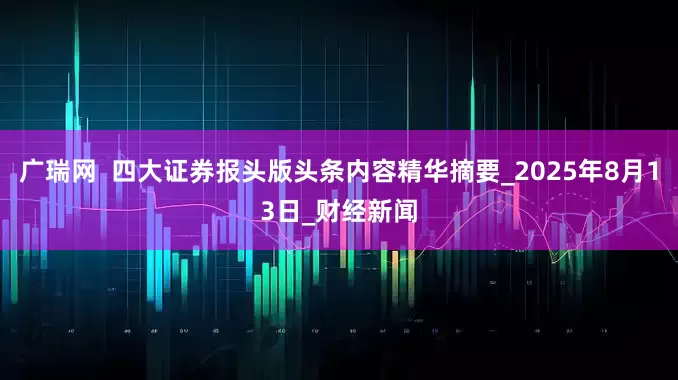 广瑞网  四大证券报头版头条内容精华摘要_2025年8月13日_财经新闻