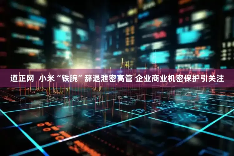道正网  小米“铁腕”辞退泄密高管 企业商业机密保护引关注