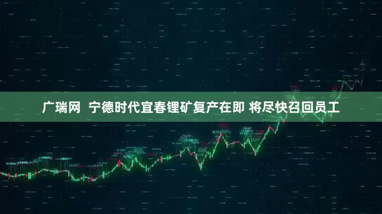 广瑞网  宁德时代宜春锂矿复产在即 将尽快召回员工