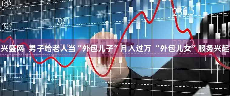 兴盛网  男子给老人当“外包儿子”月入过万 “外包儿女”服务兴起