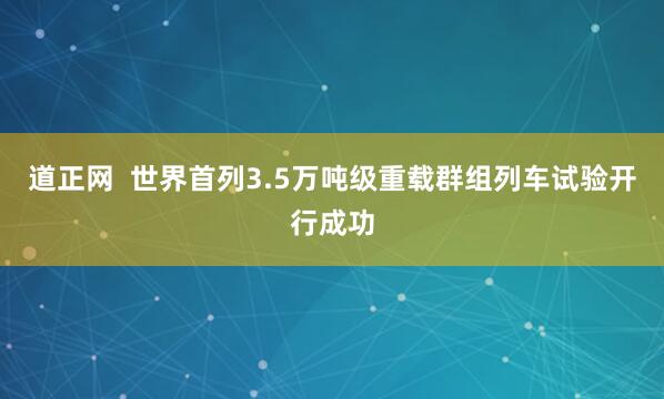 道正网 世界首列3.5万吨级重载群组列车试验开行成功