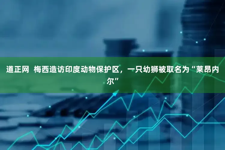 道正网  梅西造访印度动物保护区，一只幼狮被取名为“莱昂内尔”