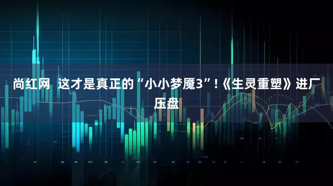 尚红网  这才是真正的“小小梦魇3”!《生灵重塑》进厂压盘