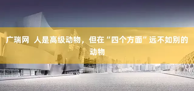 广瑞网  人是高级动物，但在“四个方面”远不如别的动物
