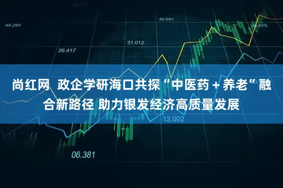 尚红网  政企学研海口共探“中医药＋养老”融合新路径 助力银发经济高质量发展