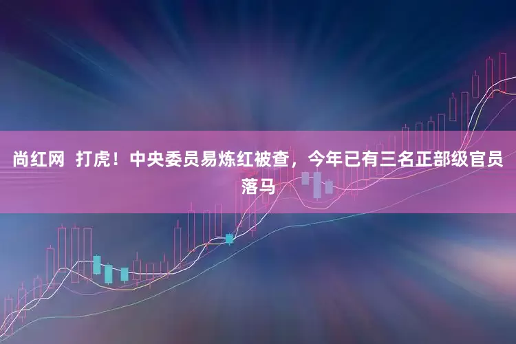 尚红网  打虎！中央委员易炼红被查，今年已有三名正部级官员落马