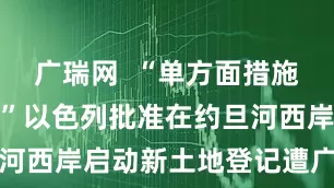 广瑞网 “单方面措施非法无效!”以色列批准在约旦河西岸启动新土地登记遭广泛谴责