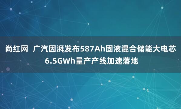 尚红网  广汽因湃发布587Ah固液混合储能大电芯 6.5GWh量产产线加速落地