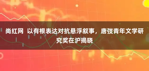 尚红网  以有根表达对抗悬浮叙事，唐弢青年文学研究奖在沪揭晓