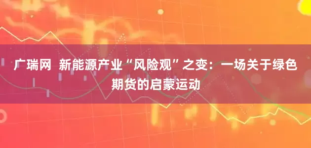 广瑞网  新能源产业“风险观”之变：一场关于绿色期货的启蒙运动