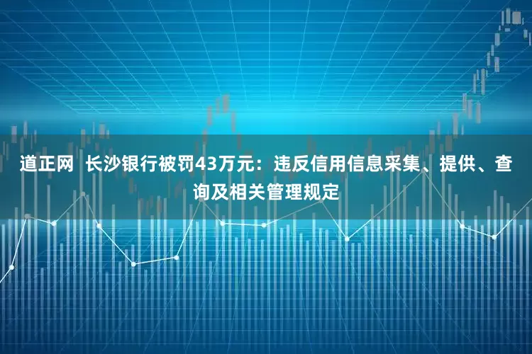 道正网  长沙银行被罚43万元：违反信用信息采集、提供、查询及相关管理规定